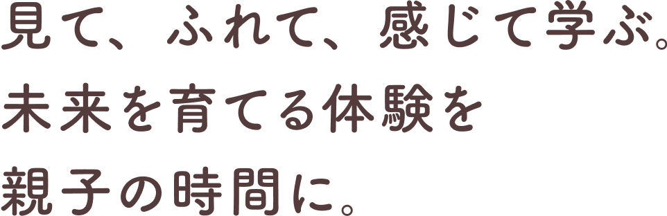 見て、ふれて、感じて学ぶ｡ 未来を育てる体験を親子の時間に｡
