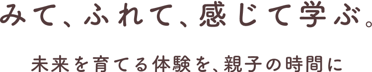 みて､ふれて､感じて学ぶ｡未来を育てる体験を､親子の時間に